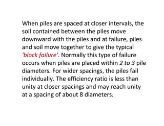 When piles are spaced at closer intervals, the
soil contained between the piles move
downward with the piles and at failure, piles
and soil move together to give the typical
'block failure'. Normally this type of failure
occurs when piles are placed within 2 to 3 pile
diameters. For wider spacings, the piles fail
individually. The efficiency ratio is less than
unity at closer spacings and may reach unity
at a spacing of about 8 diameters.
 