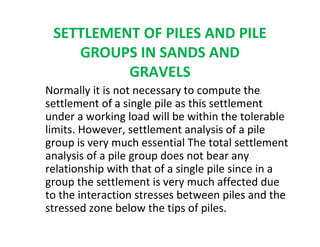 SETTLEMENT OF PILES AND PILE
GROUPS IN SANDS AND
GRAVELS
Normally it is not necessary to compute the
settlement of a single pile as this settlement
under a working load will be within the tolerable
limits. However, settlement analysis of a pile
group is very much essential The total settlement
analysis of a pile group does not bear any
relationship with that of a single pile since in a
group the settlement is very much affected due
to the interaction stresses between piles and the
stressed zone below the tips of piles.
 