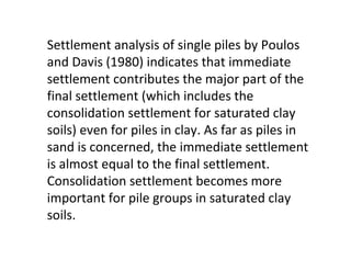 Settlement analysis of single piles by Poulos
and Davis (1980) indicates that immediate
settlement contributes the major part of the
final settlement (which includes the
consolidation settlement for saturated clay
soils) even for piles in clay. As far as piles in
sand is concerned, the immediate settlement
is almost equal to the final settlement.
Consolidation settlement becomes more
important for pile groups in saturated clay
soils.
 