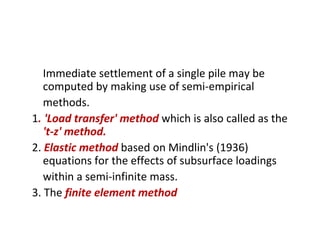 Immediate settlement of a single pile may be
computed by making use of semi-empirical
methods.
1. 'Load transfer' method which is also called as the
't-z' method.
2. Elastic method based on Mindlin's (1936)
equations for the effects of subsurface loadings
within a semi-infinite mass.
3. The finite element method
 