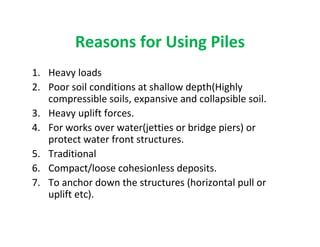 Reasons for Using Piles
1. Heavy loads
2. Poor soil conditions at shallow depth(Highly
compressible soils, expansive and collapsible soil.
3. Heavy uplift forces.
4. For works over water(jetties or bridge piers) or
protect water front structures.
5. Traditional
6. Compact/loose cohesionless deposits.
7. To anchor down the structures (horizontal pull or
uplift etc).
 