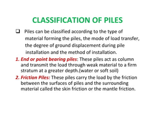 CLASSIFICATION OF PILES
Piles can be classified according to the type of
material forming the piles, the mode of load transfer,
the degree of ground displacement during pile
installation and the method of installation.
1. End or point bearing piles: These piles act as column
and transmit the load through weak material to a firm
stratum at a greater depth.(water or soft soil)
2. Friction Piles: These piles carry the load by the friction
between the surfaces of piles and the surrounding
material called the skin friction or the mantle friction.
 