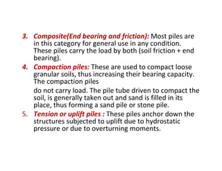 3. Composite(End bearing and friction): Most piles are
in this category for general use in any condition.
These piles carry the load by both (soil friction + end
bearing).
4. Compaction piles: These are used to compact loose
granular soils, thus increasing their bearing capacity.
The compaction piles
do not carry load. The pile tube driven to compact the
soil, is generally taken out and sand is filled in its
place, thus forming a sand pile or stone pile.
5. Tension or uplift piles : These piles anchor down the
structures subjected to uplift due to hydrostatic
pressure or due to overturning moments.
 