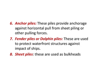 6. Anchor piles: These piles provide anchorage
against horizontal pull from sheet piling or
other pulling forces.
7. Fender piles or Dolphin piles: These are used
to protect waterfront structures against
impact of ships.
8. Sheet piles: these are used as bulkheads
 