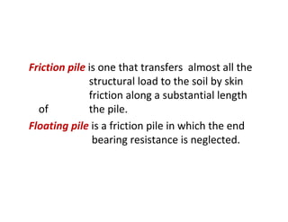Friction pile is one that transfers almost all the
structural load to the soil by skin
friction along a substantial length
of the pile.
Floating pile is a friction pile in which the end
bearing resistance is neglected.
 