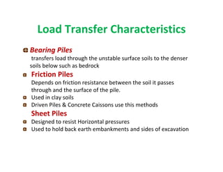 Load Transfer Characteristics
Bearing Piles
transfers load through the unstable surface soils to the denser
soils below such as bedrock
Friction Piles
Depends on friction resistance between the soil it passes
through and the surface of the pile.
Used in clay soils
Driven Piles & Concrete Caissons use this methods
Sheet Piles
Designed to resist Horizontal pressures
Used to hold back earth embankments and sides of excavation
 