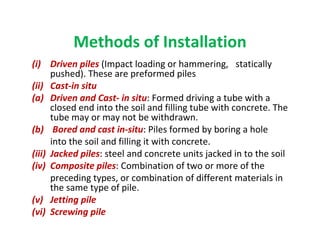 Methods of Installation
(i) Driven piles (Impact loading or hammering, statically
pushed). These are preformed piles
(ii) Cast-in situ
(a) Driven and Cast- in situ: Formed driving a tube with a
closed end into the soil and filling tube with concrete. The
tube may or may not be withdrawn.
(b) Bored and cast in-situ: Piles formed by boring a hole
into the soil and filling it with concrete.
(iii) Jacked piles: steel and concrete units jacked in to the soil
(iv) Composite piles: Combination of two or more of the
preceding types, or combination of different materials in
the same type of pile.
(v) Jetting pile
(vi) Screwing pile
 