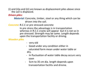 (i) and (ii)a and (iii) are known as displacement piles above since
the soil is displaced.
Driven piles:
Material: Concrete, timber, steel or any thing which can be
driven into the soil.
Concrete: R.C.C or pre stressed concrete
In pre stress the advantage is in transportation
whereas in R.C.C cracks will appear but it is not so in
pre stressed. Strength may be same. Length depends
upon the transportation facility or driving.
Wooden piles
- very old
- Good under any condition either in
saturated form mean under water table or
dry.
- In fluctuation of water table decay occurs very
soon
- 5cm to 35 cm dia. length depends upon
transportation facility and driving.
 