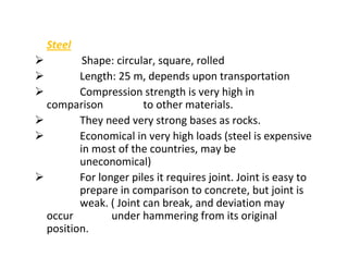 Steel
Shape: circular, square, rolled
Length: 25 m, depends upon transportation
Compression strength is very high in
comparison to other materials.
They need very strong bases as rocks.
Economical in very high loads (steel is expensive
in most of the countries, may be
uneconomical)
For longer piles it requires joint. Joint is easy to
prepare in comparison to concrete, but joint is
weak. ( Joint can break, and deviation may
occur under hammering from its original
position.
 