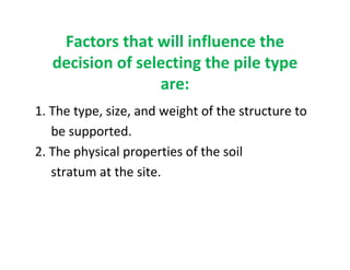 Factors that will influence the
decision of selecting the pile type
are:
1. The type, size, and weight of the structure to
be supported.
2. The physical properties of the soil
stratum at the site.
 