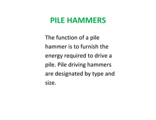 PILE HAMMERS
The function of a pile
hammer is to furnish the
energy required to drive a
pile. Pile driving hammers
are designated by type and
size.
 