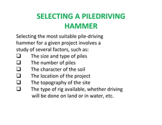 SELECTING A PILEDRIVING
HAMMER
Selecting the most suitable pile-driving
hammer for a given project involves a
study of several factors, such as:
The size and type of piles
The number of piles
The character of the soil
The location of the project
The topography of the site
The type of rig available, whether driving
will be done on land or in water, etc.
 