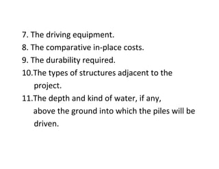 7. The driving equipment.
8. The comparative in-place costs.
9. The durability required.
10.The types of structures adjacent to the
project.
11.The depth and kind of water, if any,
above the ground into which the piles will be
driven.
 