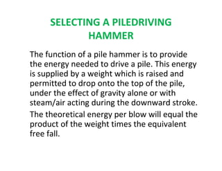 SELECTING A PILEDRIVING
HAMMER
The function of a pile hammer is to provide
the energy needed to drive a pile. This energy
is supplied by a weight which is raised and
permitted to drop onto the top of the pile,
under the effect of gravity alone or with
steam/air acting during the downward stroke.
The theoretical energy per blow will equal the
product of the weight times the equivalent
free fall.
 