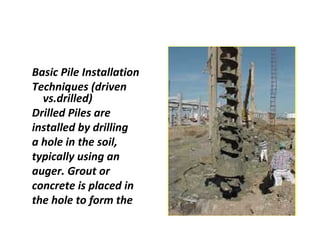 Basic Pile Installation
Techniques (driven
vs.drilled)
Drilled Piles are
installed by drilling
a hole in the soil,
typically using an
auger. Grout or
concrete is placed in
the hole to form the
 