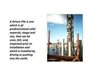 A Driven Pile is one
which is of
predetermined solid
material, shape and
size, that can be
seen, felt, and,
inspected prior to
installation and
which is installed by
driving or pushing
into the earth.
 