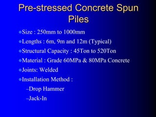 PrePre--stressed Concrete Spunstressed Concrete Spun
PilesPiles
Size : 250mm to 1000mm
Lengths : 6m, 9m and 12m (Typical)
Structural Capacity : 45Ton to 520Ton
Material : Grade 60MPa & 80MPa Concrete
Joints: Welded
Installation Method :
–Drop Hammer
–Jack-In
 