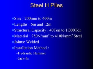 Steel H PilesSteel H Piles
Size : 200mm to 400m
Lengths : 6m and 12m
Structural Capacity : 40Ton to 1,000Ton
Material : 250N/mm2 to 410N/mm2 Steel
Joints: Welded
Installation Method :
–Hydraulic Hammer
–Jack-In
 