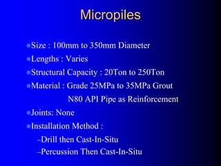 MicropilesMicropiles
Size : 100mm to 350mm Diameter
Lengths : Varies
Structural Capacity : 20Ton to 250Ton
Material : Grade 25MPa to 35MPa Grout
N80 API Pipe as Reinforcement
Joints: None
Installation Method :
–Drill then Cast-In-Situ
–Percussion Then Cast-In-Situ
 