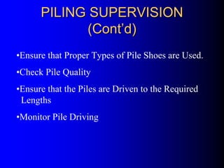 PILING SUPERVISIONPILING SUPERVISION
(Cont(Cont’’d)d)
•Ensure that Proper Types of Pile Shoes are Used.
•Check Pile Quality
•Ensure that the Piles are Driven to the Required
Lengths
•Monitor Pile Driving
 