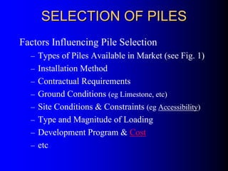 SELECTION OF PILESSELECTION OF PILES
Factors Influencing Pile Selection
– Types of Piles Available in Market (see Fig. 1)
– Installation Method
– Contractual Requirements
– Ground Conditions (eg Limestone, etc)
– Site Conditions & Constraints (eg Accessibility)
– Type and Magnitude of Loading
– Development Program & Cost
– etc
 