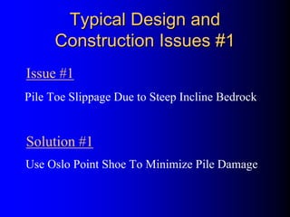 Typical Design andTypical Design and
Construction Issues #1Construction Issues #1
Pile Toe Slippage Due to Steep Incline Bedrock
Use Oslo Point Shoe To Minimize Pile Damage
Issue #1
Solution #1
 