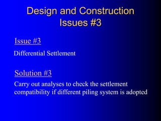 Design and ConstructionDesign and Construction
Issues #3Issues #3
Differential Settlement
Carry out analyses to check the settlement
compatibility if different piling system is adopted
Issue #3
Solution #3
 