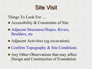 Site VisitSite Visit
Things To Look For …
Accessibility & Constraints of Site
Adjacent Structures/Slopes, Rivers,
Boulders, etc
Adjacent Activities (eg excavation)
Confirm Topography & Site Conditions
Any Other Observations that may affect
Design and Construction of Foundation
 