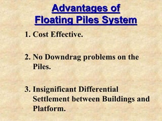 Advantages ofAdvantages of
Floating Piles SystemFloating Piles System
1. Cost Effective.
2. No Downdrag problems on the
Piles.
3. Insignificant Differential
Settlement between Buildings and
Platform.
 
