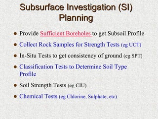 Subsurface Investigation (SI)Subsurface Investigation (SI)
PlanningPlanning
Provide Sufficient Boreholes to get Subsoil Profile
Collect Rock Samples for Strength Tests (eg UCT)
In-Situ Tests to get consistency of ground (eg SPT)
Classification Tests to Determine Soil Type
Profile
Soil Strength Tests (eg CIU)
Chemical Tests (eg Chlorine, Sulphate, etc)
 