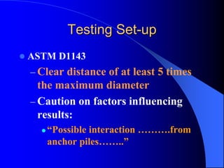 Testing SetTesting Set--upup
ASTM D1143
– Clear distance of at least 5 times
the maximum diameter
– Caution on factors influencing
results:
“Possible interaction ……….from
anchor piles……..”
 