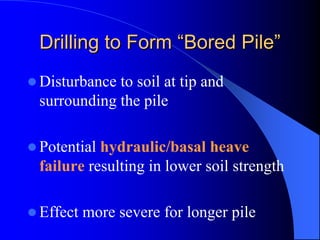 Drilling to FormDrilling to Form ““Bored PileBored Pile””
Disturbance to soil at tip and
surrounding the pile
Potential hydraulic/basal heave
failure resulting in lower soil strength
Effect more severe for longer pile
 