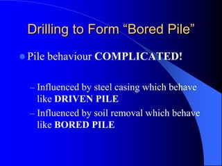 Drilling to FormDrilling to Form ““Bored PileBored Pile””
Pile behaviour COMPLICATED!
– Influenced by steel casing which behave
like DRIVEN PILE
– Influenced by soil removal which behave
like BORED PILE
 