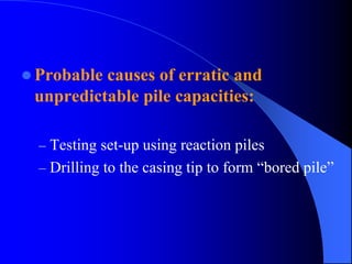 Probable causes of erratic and
unpredictable pile capacities:
– Testing set-up using reaction piles
– Drilling to the casing tip to form “bored pile”
 