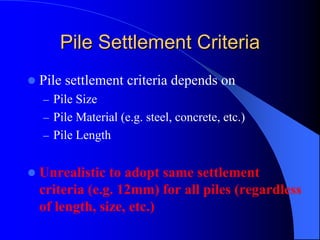 Pile Settlement CriteriaPile Settlement Criteria
Pile settlement criteria depends on
– Pile Size
– Pile Material (e.g. steel, concrete, etc.)
– Pile Length
Unrealistic to adopt same settlement
criteria (e.g. 12mm) for all piles (regardless
of length, size, etc.)
 
