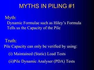MYTHS IN PILING #1MYTHS IN PILING #1
Dynamic Formulae such as Hiley’s Formula
Tells us the Capacity of the Pile
Pile Capacity can only be verified by using:
(i) Maintained (Static) Load Tests
(ii)Pile Dynamic Analyser (PDA) Tests
Myth:
Truth:
 