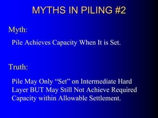 MYTHS IN PILING #2MYTHS IN PILING #2
Pile Achieves Capacity When It is Set.
Myth:
Truth:
Pile May Only “Set” on Intermediate Hard
Layer BUT May Still Not Achieve Required
Capacity within Allowable Settlement.
 
