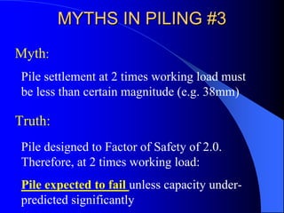MYTHS IN PILING #3MYTHS IN PILING #3
Pile settlement at 2 times working load must
be less than certain magnitude (e.g. 38mm)
Myth:
Truth:
Pile designed to Factor of Safety of 2.0.
Therefore, at 2 times working load:
Pile expected to fail unless capacity under-
predicted significantly
 