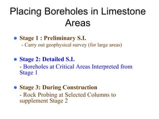 Placing Boreholes in Limestone
Areas
Stage 1 : Preliminary S.I.
- Carry out geophysical survey (for large areas)
Stage 2: Detailed S.I.
- Boreholes at Critical Areas Interpreted from
Stage 1
Stage 3: During Construction
- Rock Probing at Selected Columns to
supplement Stage 2
 