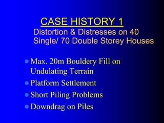 CASE HISTORY 1CASE HISTORY 1
Max. 20m Bouldery Fill on
Undulating Terrain
Platform Settlement
Short Piling Problems
Downdrag on Piles
Distortion & Distresses on 40
Single/ 70 Double Storey Houses
 