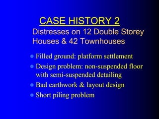 CASE HISTORY 2CASE HISTORY 2
Filled ground: platform settlement
Design problem: non-suspended floor
with semi-suspended detailing
Bad earthwork & layout design
Short piling problem
Distresses on 12 Double Storey
Houses & 42 Townhouses
 
