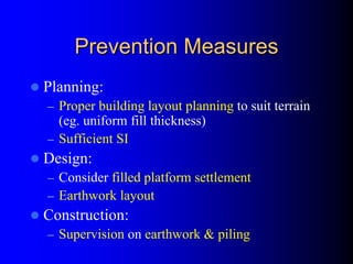 Prevention MeasuresPrevention Measures
Planning:
– Proper building layout planning to suit terrain
(eg. uniform fill thickness)
– Sufficient SI
Design:
– Consider filled platform settlement
– Earthwork layout
Construction:
– Supervision on earthwork & piling
 