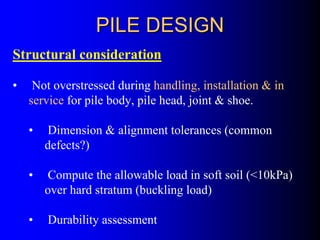 PILE DESIGNPILE DESIGN
Structural consideration
• Not overstressed during handling, installation & in
service for pile body, pile head, joint & shoe.
• Dimension & alignment tolerances (common
defects?)
• Compute the allowable load in soft soil (<10kPa)
over hard stratum (buckling load)
• Durability assessment
 