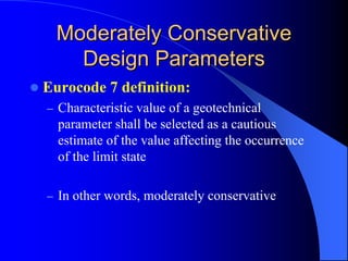 Moderately ConservativeModerately Conservative
Design ParametersDesign Parameters
Eurocode 7 definition:
– Characteristic value of a geotechnical
parameter shall be selected as a cautious
estimate of the value affecting the occurrence
of the limit state
– In other words, moderately conservative
 