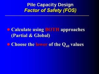 Pile Capacity DesignPile Capacity Design
Factor of Safety (FOS)Factor of Safety (FOS)
Calculate usingCalculate using BOTHBOTH approachesapproaches
(Partial & Global)(Partial & Global)
Choose theChoose the lowerlower of theof the QQallall valuesvalues
 
