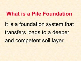 What is a Pile Foundation
It is a foundation system that
transfers loads to a deeper
and competent soil layer.
 