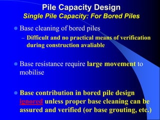 Base cleaning of bored piles
– Difficult and no practical means of verification
during construction avaliable
Base resistance require large movement to
mobilise
Base contribution in bored pile design
ignored unless proper base cleaning can be
assured and verified (or base grouting, etc.)
Pile Capacity DesignPile Capacity Design
Single Pile Capacity:Single Pile Capacity: For Bored PilesFor Bored Piles
 