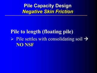 Pile to length (floating pile)
Pile settles with consolidating soil
NO NSF
Pile Capacity DesignPile Capacity Design
Negative Skin FrictionNegative Skin Friction
 