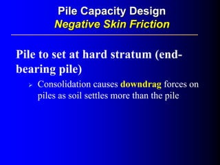 Pile to set at hard stratum (end-
bearing pile)
Consolidation causes downdrag forces on
piles as soil settles more than the pile
Pile Capacity DesignPile Capacity Design
Negative Skin FrictionNegative Skin Friction
 