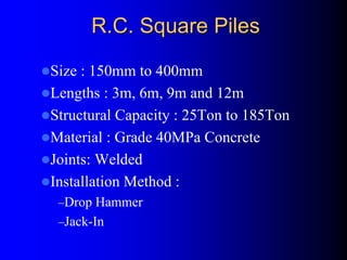 R.C. Square PilesR.C. Square Piles
Size : 150mm to 400mm
Lengths : 3m, 6m, 9m and 12m
Structural Capacity : 25Ton to 185Ton
Material : Grade 40MPa Concrete
Joints: Welded
Installation Method :
–Drop Hammer
–Jack-In
 